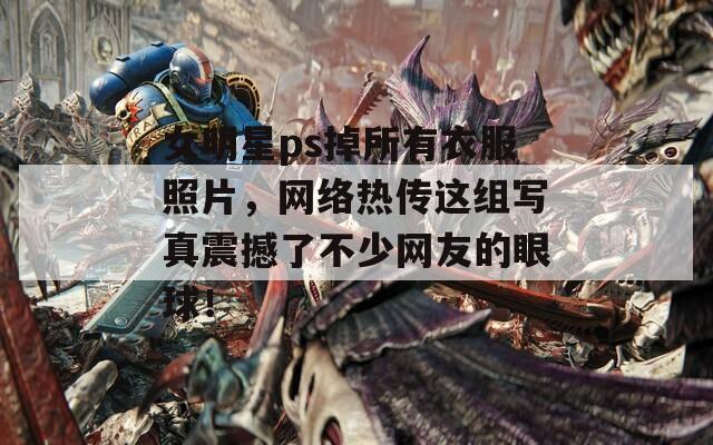 女明星ps掉所有衣服照片，网络热传这组写真震撼了不少网友的眼球！
