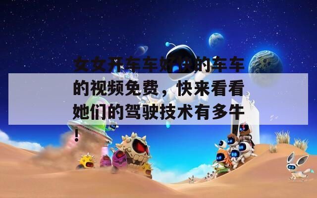 女女开车车好快的车车的视频免费，快来看看她们的驾驶技术有多牛！