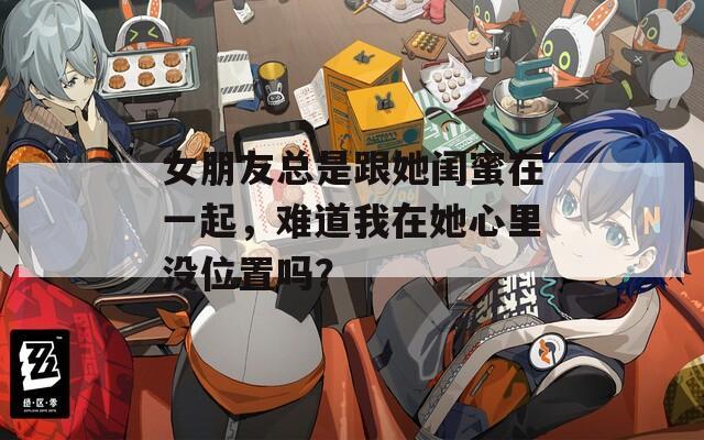 女朋友总是跟她闺蜜在一起，难道我在她心里没位置吗？