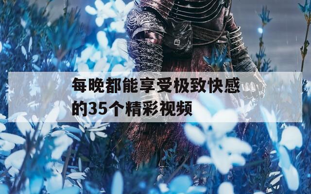 每晚都能享受极致快感的35个精彩视频
