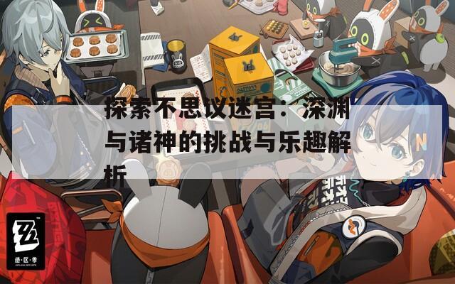 探索不思议迷宫：深渊与诸神的挑战与乐趣解析