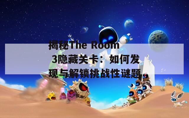 揭秘The Room 3隐藏关卡：如何发现与解锁挑战性谜题
