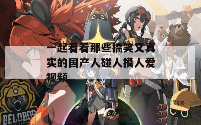 一起看看那些搞笑又真实的国产人碰人摸人爱视频