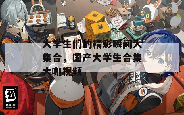 大学生们的精彩瞬间大集合，国产大学生合集大咖视频