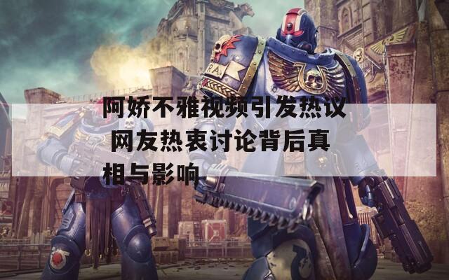 阿娇不雅视频引发热议 网友热衷讨论背后真相与影响
