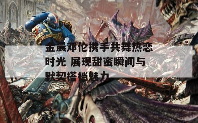 金晨邓伦携手共舞热恋时光 展现甜蜜瞬间与默契搭档魅力