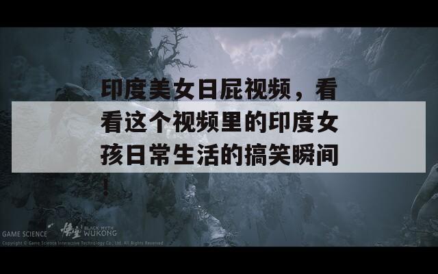 印度美女日屁视频，看看这个视频里的印度女孩日常生活的搞笑瞬间！