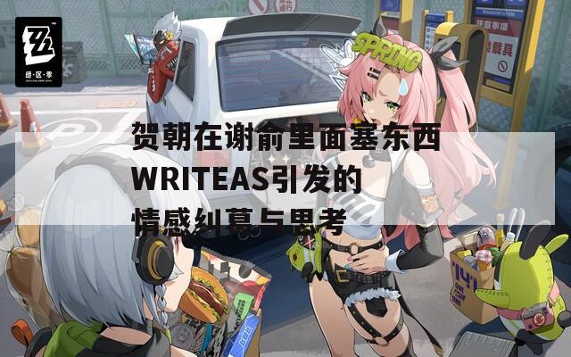 贺朝在谢俞里面塞东西WRITEAS引发的情感纠葛与思考