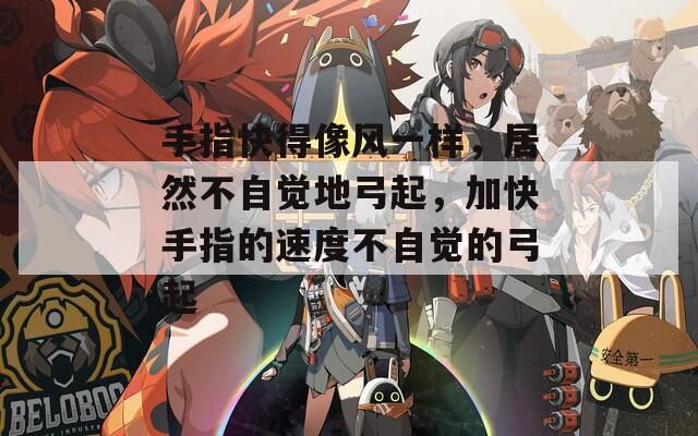 手指快得像风一样，居然不自觉地弓起，加快手指的速度不自觉的弓起