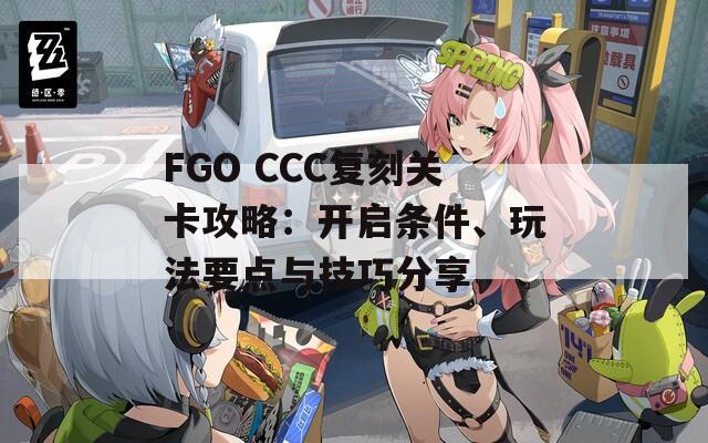 FGO CCC复刻关卡攻略：开启条件、玩法要点与技巧分享