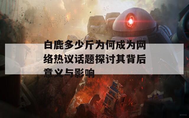 白鹿多少斤为何成为网络热议话题探讨其背后意义与影响
