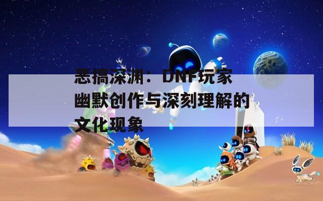恶搞深渊：DNF玩家幽默创作与深刻理解的文化现象