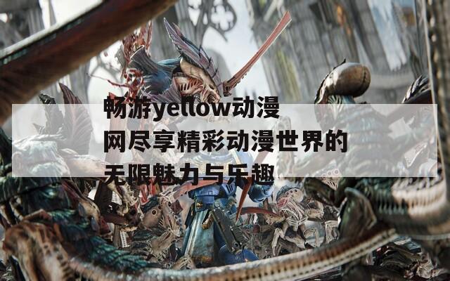 畅游yellow动漫网尽享精彩动漫世界的无限魅力与乐趣