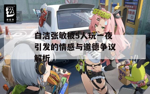 白洁张敏被5人玩一夜引发的情感与道德争议解析