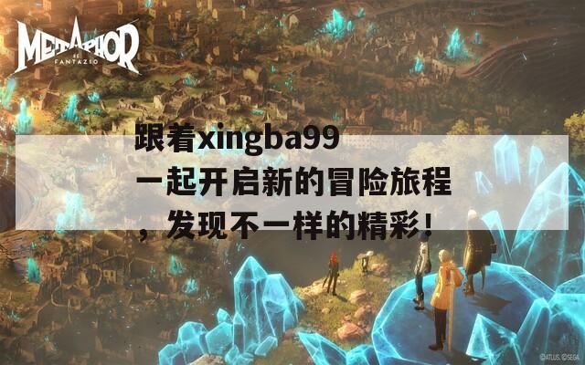 跟着xingba99一起开启新的冒险旅程，发现不一样的精彩！