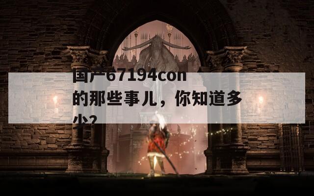 国产67194con的那些事儿，你知道多少？