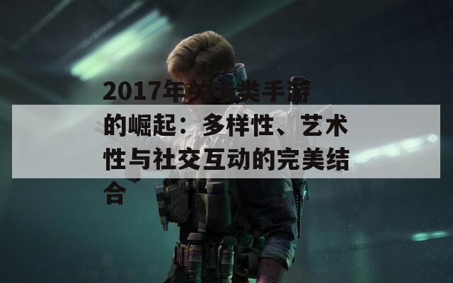 2017年关卡类手游的崛起：多样性、艺术性与社交互动的完美结合