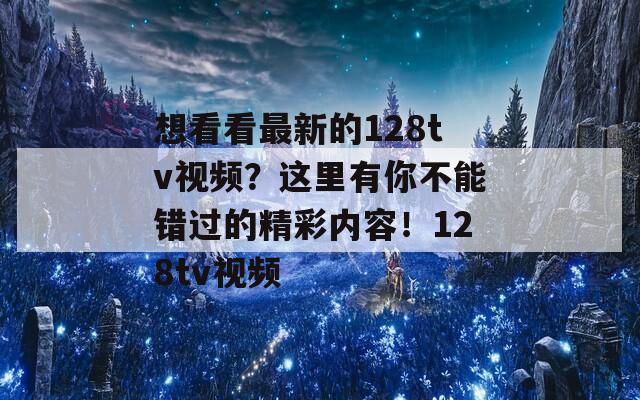 想看看最新的128tv视频？这里有你不能错过的精彩内容！128tv视频