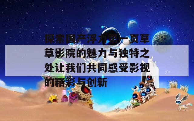 探索国产浮力第一页草草影院的魅力与独特之处让我们共同感受影视的精彩与创新