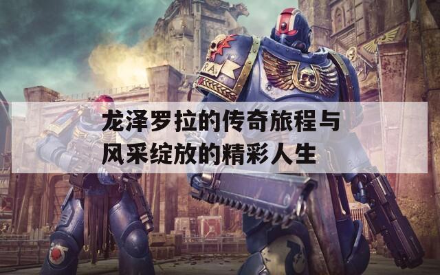 龙泽罗拉的传奇旅程与风采绽放的精彩人生