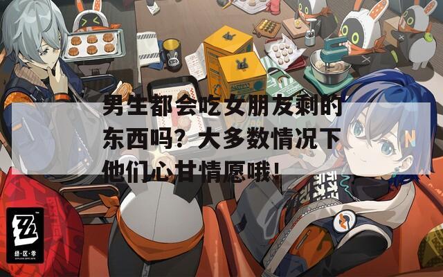 男生都会吃女朋友剩的东西吗？大多数情况下他们心甘情愿哦！