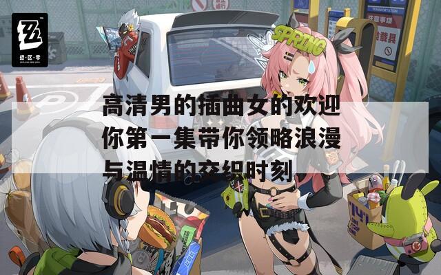 高清男的插曲女的欢迎你第一集带你领略浪漫与温情的交织时刻