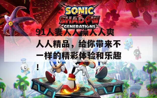 91人妻人人澡人人爽人人精品，给你带来不一样的精彩体验和乐趣！