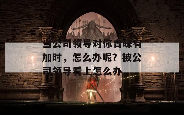 当公司领导对你青睐有加时，怎么办呢？被公司领导看上怎么办