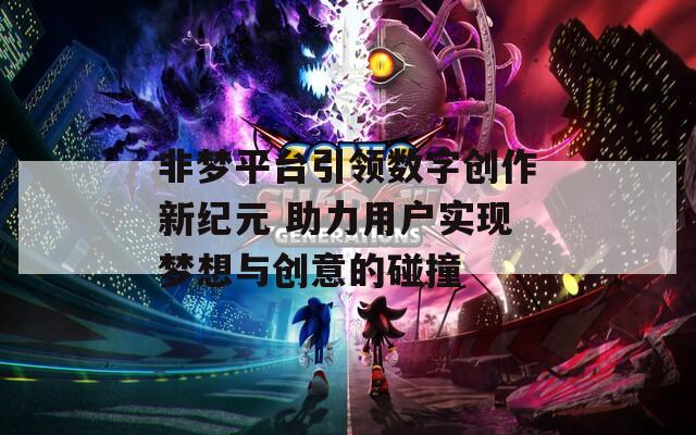 非梦平台引领数字创作新纪元 助力用户实现梦想与创意的碰撞