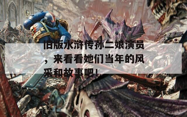 旧版水浒传孙二娘演员，来看看她们当年的风采和故事吧！