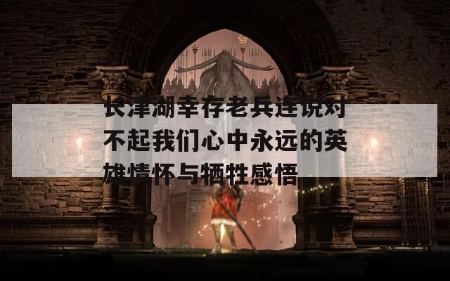长津湖幸存老兵连说对不起我们心中永远的英雄情怀与牺牲感悟
