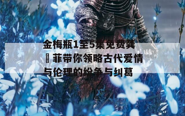 金梅瓶1至5集免费龚玥菲带你领略古代爱情与伦理的纷争与纠葛