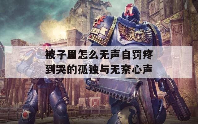 被子里怎么无声自罚疼到哭的孤独与无奈心声