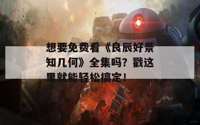 想要免费看《良辰好景知几何》全集吗？戳这里就能轻松搞定！