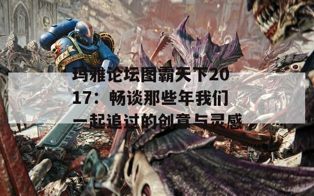 玛雅论坛图霸天下2017：畅谈那些年我们一起追过的创意与灵感