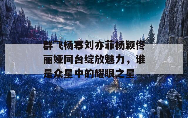 群飞杨幂刘亦菲杨颖佟丽娅同台绽放魅力，谁是众星中的耀眼之星