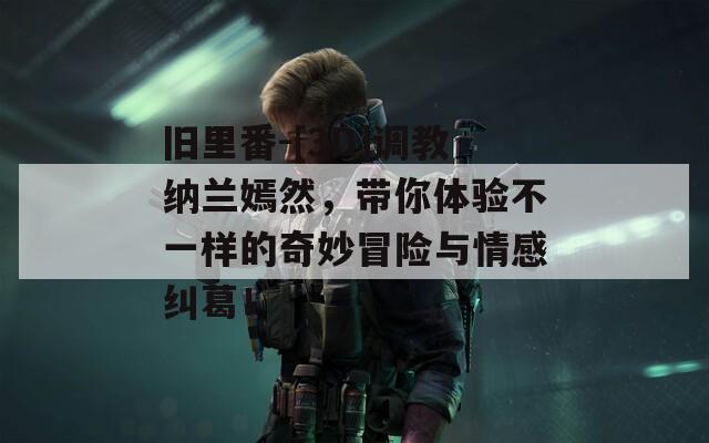旧里番-[3D]调教纳兰嫣然，带你体验不一样的奇妙冒险与情感纠葛！