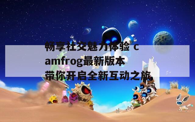 畅享社交魅力体验 camfrog最新版本带你开启全新互动之旅