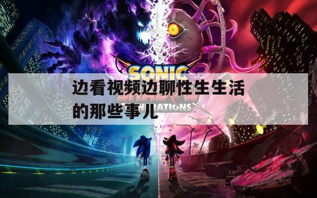 边看视频边聊性生生活的那些事儿