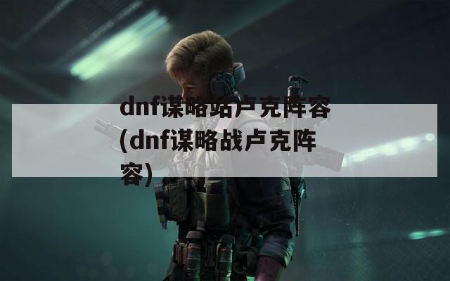 dnf谋略站卢克阵容(dnf谋略战卢克阵容)