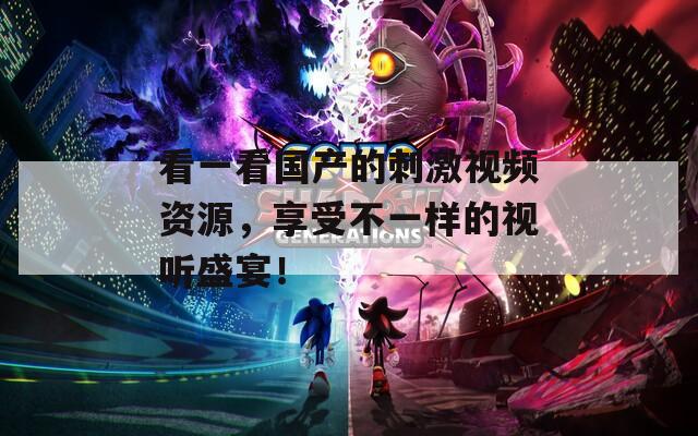 看一看国产的刺激视频资源，享受不一样的视听盛宴！