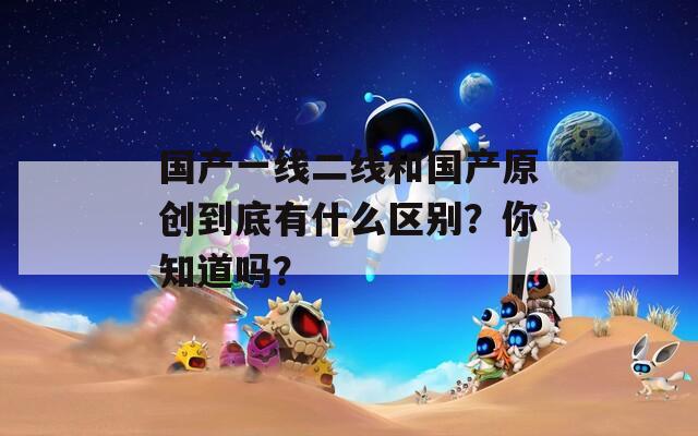 国产一线二线和国产原创到底有什么区别？你知道吗？