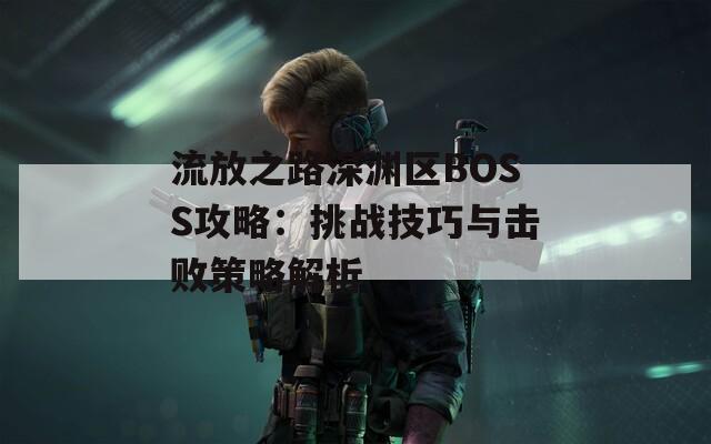 流放之路深渊区BOSS攻略：挑战技巧与击败策略解析