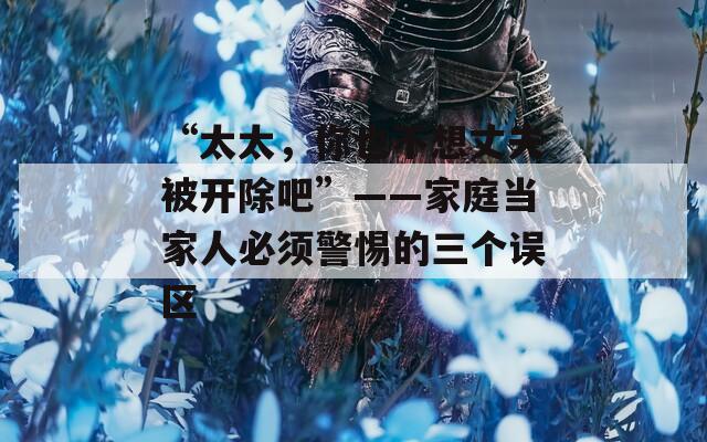 “太太，你也不想丈夫被开除吧”——家庭当家人必须警惕的三个误区