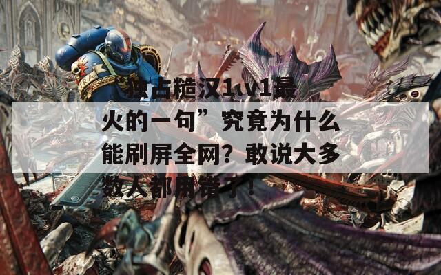 “独占糙汉1.v1最火的一句”究竟为什么能刷屏全网？敢说大多数人都用错了！