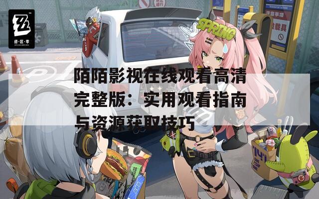 陌陌影视在线观看高清完整版：实用观看指南与资源获取技巧