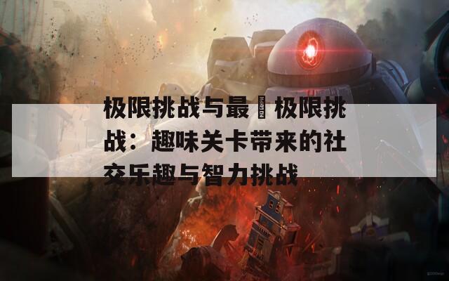 极限挑战与最囧极限挑战：趣味关卡带来的社交乐趣与智力挑战