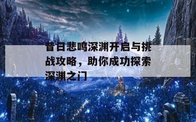 昔日悲鸣深渊开启与挑战攻略，助你成功探索深渊之门