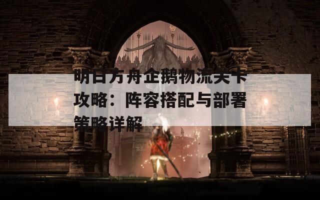 明日方舟企鹅物流关卡攻略：阵容搭配与部署策略详解