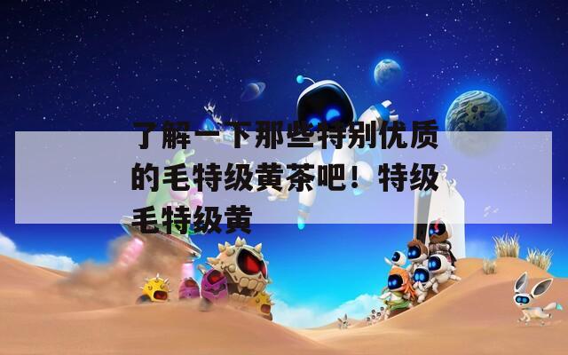了解一下那些特别优质的毛特级黄茶吧！特级毛特级黄